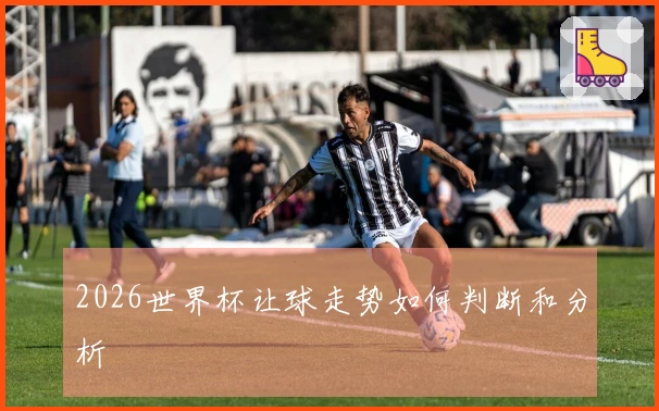 2026世界杯让球走势如何判断和分析